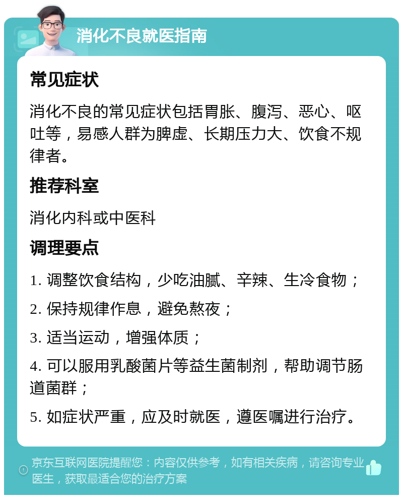 消化不良就医指南 常见症状 消化不良的常见症状包括胃胀、腹泻、恶心、呕吐等，易感人群为脾虚、长期压力大、饮食不规律者。 推荐科室 消化内科或中医科 调理要点 1. 调整饮食结构，少吃油腻、辛辣、生冷食物； 2. 保持规律作息，避免熬夜； 3. 适当运动，增强体质； 4. 可以服用乳酸菌片等益生菌制剂，帮助调节肠道菌群； 5. 如症状严重，应及时就医，遵医嘱进行治疗。