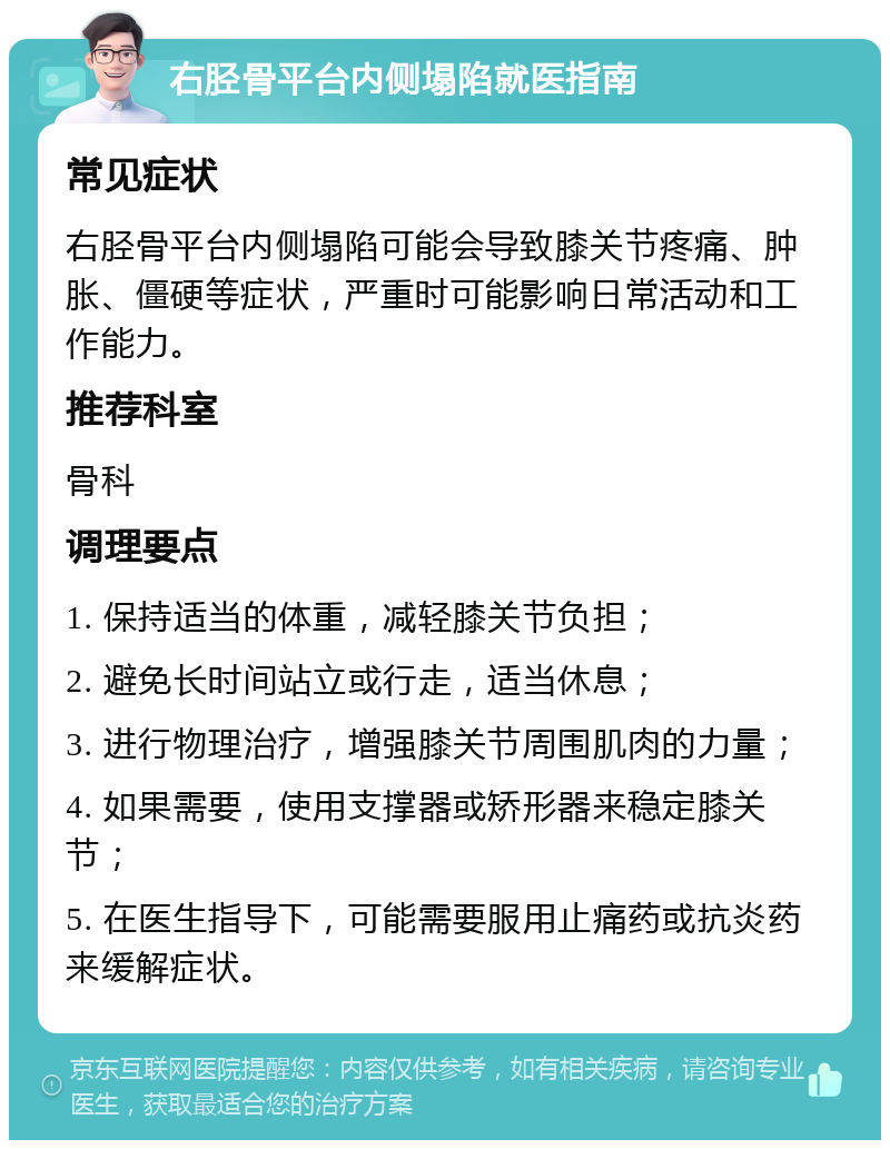 右胫骨平台内侧塌陷就医指南 常见症状 右胫骨平台内侧塌陷可能会导致膝关节疼痛、肿胀、僵硬等症状，严重时可能影响日常活动和工作能力。 推荐科室 骨科 调理要点 1. 保持适当的体重，减轻膝关节负担； 2. 避免长时间站立或行走，适当休息； 3. 进行物理治疗，增强膝关节周围肌肉的力量； 4. 如果需要，使用支撑器或矫形器来稳定膝关节； 5. 在医生指导下，可能需要服用止痛药或抗炎药来缓解症状。