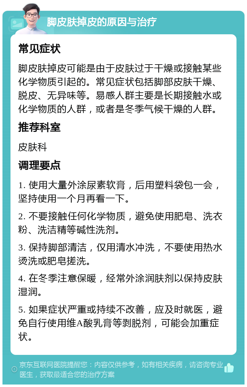 脚皮肤掉皮的原因与治疗 常见症状 脚皮肤掉皮可能是由于皮肤过于干燥或接触某些化学物质引起的。常见症状包括脚部皮肤干燥、脱皮、无异味等。易感人群主要是长期接触水或化学物质的人群，或者是冬季气候干燥的人群。 推荐科室 皮肤科 调理要点 1. 使用大量外涂尿素软膏，后用塑料袋包一会，坚持使用一个月再看一下。 2. 不要接触任何化学物质，避免使用肥皂、洗衣粉、洗洁精等碱性洗剂。 3. 保持脚部清洁，仅用清水冲洗，不要使用热水烫洗或肥皂搓洗。 4. 在冬季注意保暖，经常外涂润肤剂以保持皮肤湿润。 5. 如果症状严重或持续不改善，应及时就医，避免自行使用维A酸乳膏等剥脱剂，可能会加重症状。