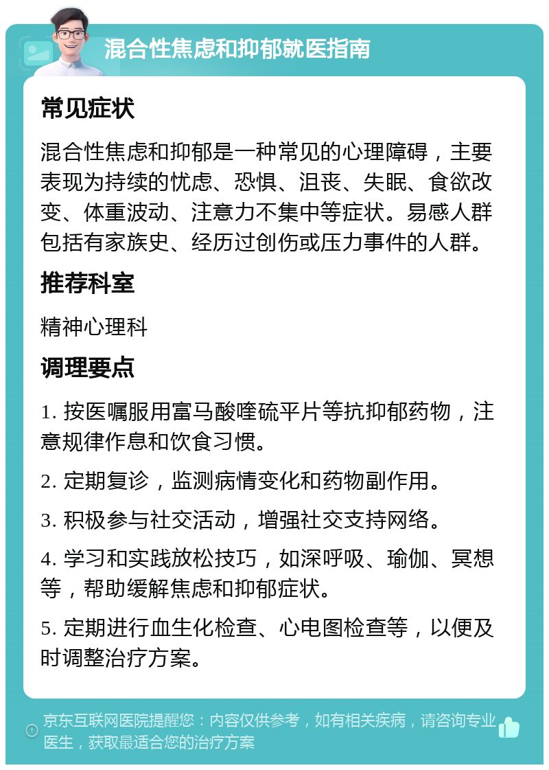 混合性焦虑和抑郁就医指南 常见症状 混合性焦虑和抑郁是一种常见的心理障碍，主要表现为持续的忧虑、恐惧、沮丧、失眠、食欲改变、体重波动、注意力不集中等症状。易感人群包括有家族史、经历过创伤或压力事件的人群。 推荐科室 精神心理科 调理要点 1. 按医嘱服用富马酸喹硫平片等抗抑郁药物，注意规律作息和饮食习惯。 2. 定期复诊，监测病情变化和药物副作用。 3. 积极参与社交活动，增强社交支持网络。 4. 学习和实践放松技巧，如深呼吸、瑜伽、冥想等，帮助缓解焦虑和抑郁症状。 5. 定期进行血生化检查、心电图检查等，以便及时调整治疗方案。