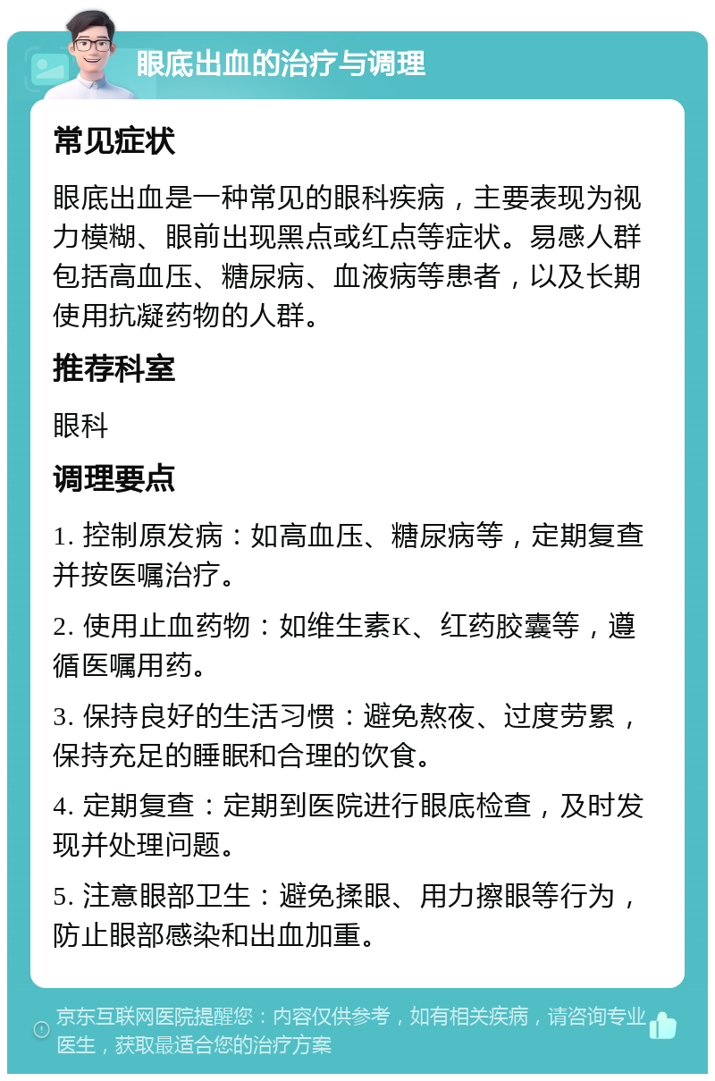 眼底出血的治疗与调理 常见症状 眼底出血是一种常见的眼科疾病，主要表现为视力模糊、眼前出现黑点或红点等症状。易感人群包括高血压、糖尿病、血液病等患者，以及长期使用抗凝药物的人群。 推荐科室 眼科 调理要点 1. 控制原发病：如高血压、糖尿病等，定期复查并按医嘱治疗。 2. 使用止血药物：如维生素K、红药胶囊等，遵循医嘱用药。 3. 保持良好的生活习惯：避免熬夜、过度劳累，保持充足的睡眠和合理的饮食。 4. 定期复查：定期到医院进行眼底检查，及时发现并处理问题。 5. 注意眼部卫生：避免揉眼、用力擦眼等行为，防止眼部感染和出血加重。