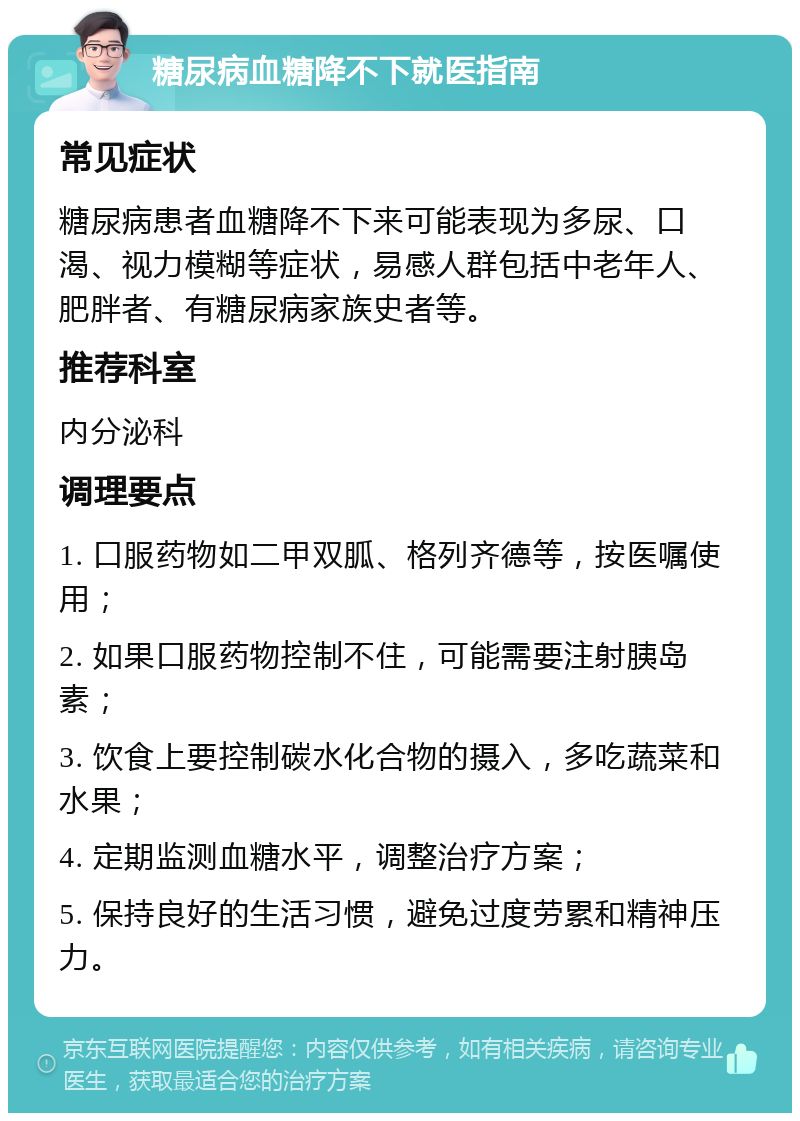 糖尿病血糖降不下就医指南 常见症状 糖尿病患者血糖降不下来可能表现为多尿、口渴、视力模糊等症状，易感人群包括中老年人、肥胖者、有糖尿病家族史者等。 推荐科室 内分泌科 调理要点 1. 口服药物如二甲双胍、格列齐德等，按医嘱使用； 2. 如果口服药物控制不住，可能需要注射胰岛素； 3. 饮食上要控制碳水化合物的摄入，多吃蔬菜和水果； 4. 定期监测血糖水平，调整治疗方案； 5. 保持良好的生活习惯，避免过度劳累和精神压力。