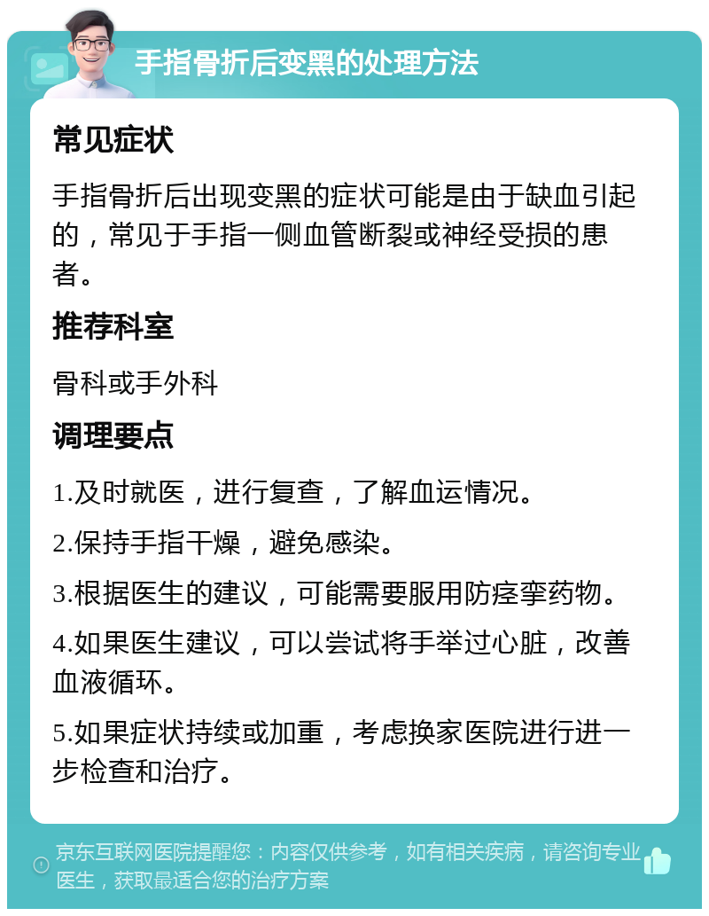 手指骨折后变黑的处理方法 常见症状 手指骨折后出现变黑的症状可能是由于缺血引起的，常见于手指一侧血管断裂或神经受损的患者。 推荐科室 骨科或手外科 调理要点 1.及时就医，进行复查，了解血运情况。 2.保持手指干燥，避免感染。 3.根据医生的建议，可能需要服用防痉挛药物。 4.如果医生建议，可以尝试将手举过心脏，改善血液循环。 5.如果症状持续或加重，考虑换家医院进行进一步检查和治疗。