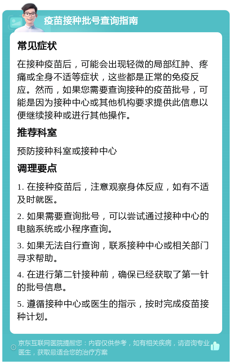 疫苗接种批号查询指南 常见症状 在接种疫苗后，可能会出现轻微的局部红肿、疼痛或全身不适等症状，这些都是正常的免疫反应。然而，如果您需要查询接种的疫苗批号，可能是因为接种中心或其他机构要求提供此信息以便继续接种或进行其他操作。 推荐科室 预防接种科室或接种中心 调理要点 1. 在接种疫苗后，注意观察身体反应，如有不适及时就医。 2. 如果需要查询批号，可以尝试通过接种中心的电脑系统或小程序查询。 3. 如果无法自行查询，联系接种中心或相关部门寻求帮助。 4. 在进行第二针接种前，确保已经获取了第一针的批号信息。 5. 遵循接种中心或医生的指示，按时完成疫苗接种计划。