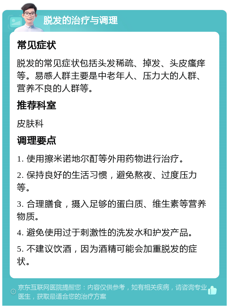 脱发的治疗与调理 常见症状 脱发的常见症状包括头发稀疏、掉发、头皮瘙痒等。易感人群主要是中老年人、压力大的人群、营养不良的人群等。 推荐科室 皮肤科 调理要点 1. 使用擦米诺地尔酊等外用药物进行治疗。 2. 保持良好的生活习惯，避免熬夜、过度压力等。 3. 合理膳食，摄入足够的蛋白质、维生素等营养物质。 4. 避免使用过于刺激性的洗发水和护发产品。 5. 不建议饮酒，因为酒精可能会加重脱发的症状。