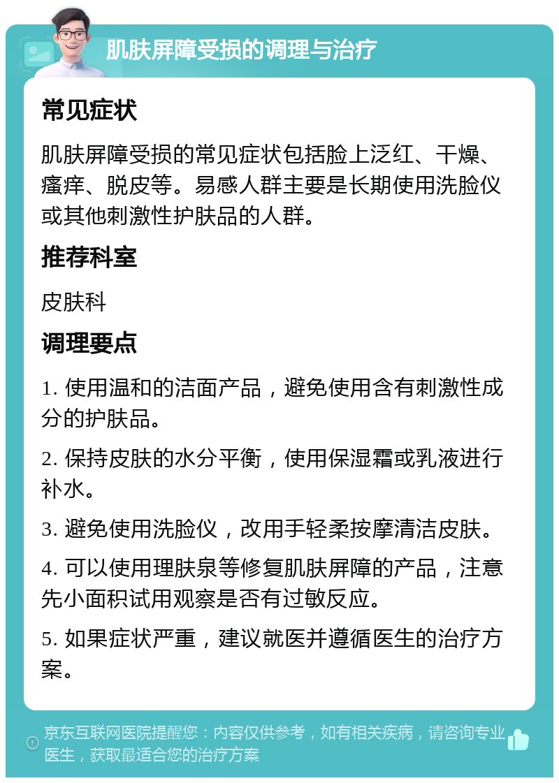 肌肤屏障受损的调理与治疗 常见症状 肌肤屏障受损的常见症状包括脸上泛红、干燥、瘙痒、脱皮等。易感人群主要是长期使用洗脸仪或其他刺激性护肤品的人群。 推荐科室 皮肤科 调理要点 1. 使用温和的洁面产品，避免使用含有刺激性成分的护肤品。 2. 保持皮肤的水分平衡，使用保湿霜或乳液进行补水。 3. 避免使用洗脸仪，改用手轻柔按摩清洁皮肤。 4. 可以使用理肤泉等修复肌肤屏障的产品，注意先小面积试用观察是否有过敏反应。 5. 如果症状严重，建议就医并遵循医生的治疗方案。