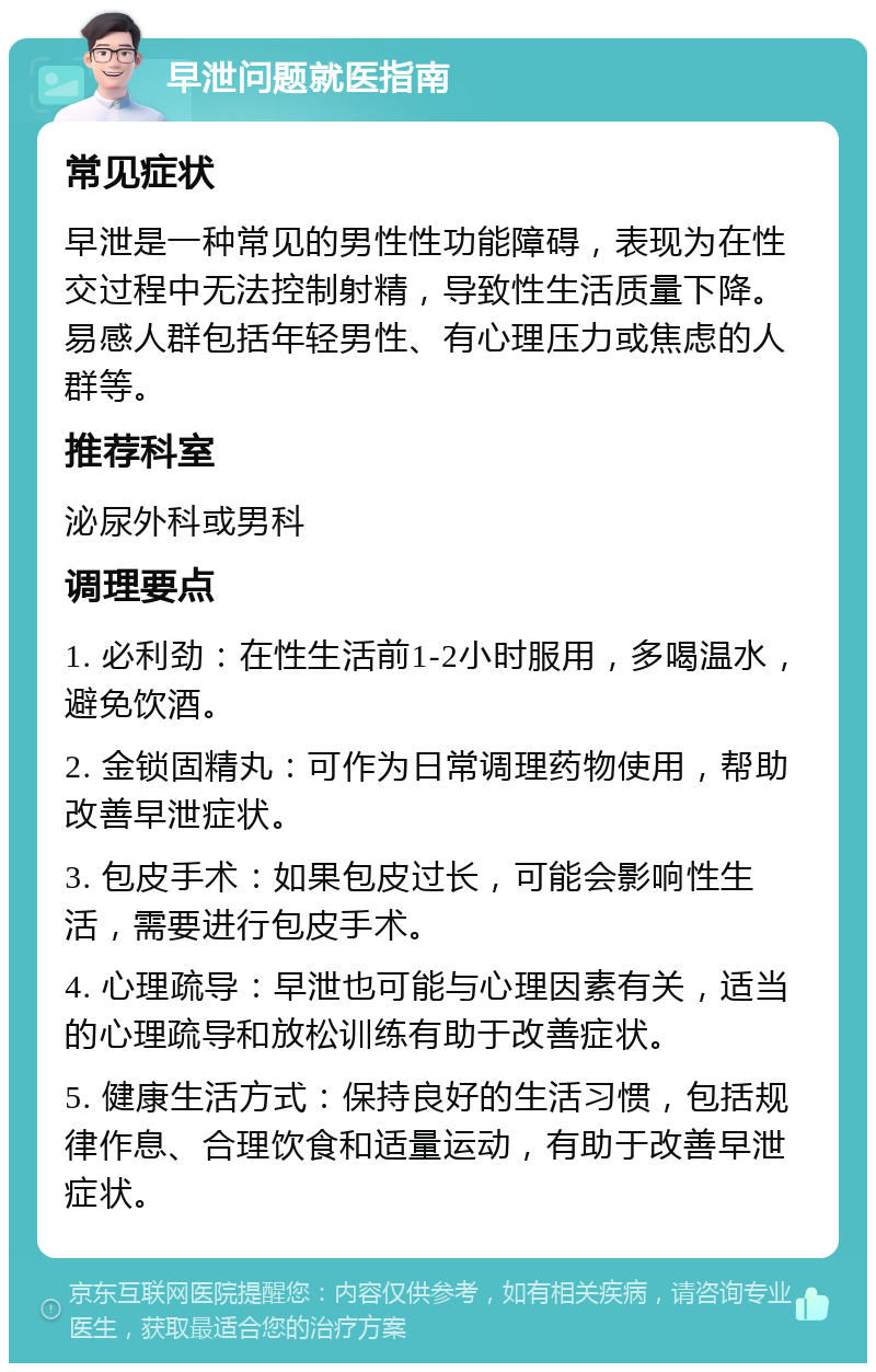 早泄问题就医指南 常见症状 早泄是一种常见的男性性功能障碍，表现为在性交过程中无法控制射精，导致性生活质量下降。易感人群包括年轻男性、有心理压力或焦虑的人群等。 推荐科室 泌尿外科或男科 调理要点 1. 必利劲：在性生活前1-2小时服用，多喝温水，避免饮酒。 2. 金锁固精丸：可作为日常调理药物使用，帮助改善早泄症状。 3. 包皮手术：如果包皮过长，可能会影响性生活，需要进行包皮手术。 4. 心理疏导：早泄也可能与心理因素有关，适当的心理疏导和放松训练有助于改善症状。 5. 健康生活方式：保持良好的生活习惯，包括规律作息、合理饮食和适量运动，有助于改善早泄症状。