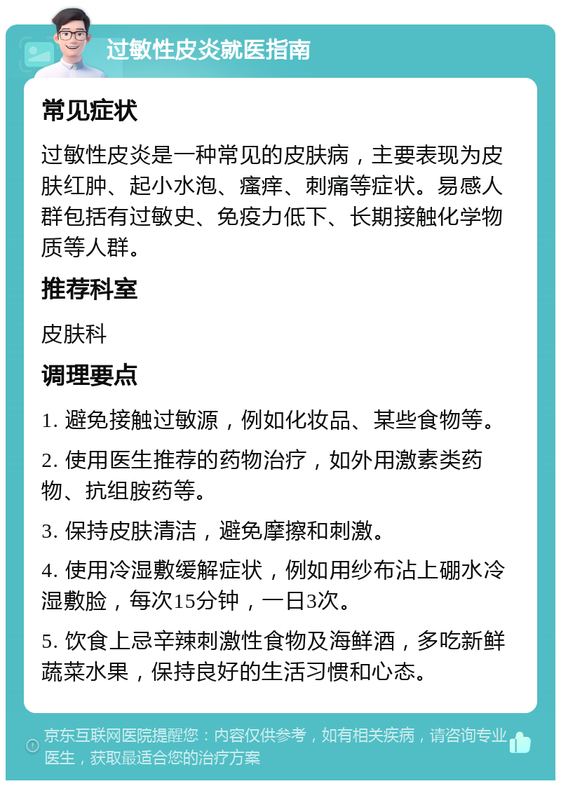 过敏性皮炎就医指南 常见症状 过敏性皮炎是一种常见的皮肤病，主要表现为皮肤红肿、起小水泡、瘙痒、刺痛等症状。易感人群包括有过敏史、免疫力低下、长期接触化学物质等人群。 推荐科室 皮肤科 调理要点 1. 避免接触过敏源，例如化妆品、某些食物等。 2. 使用医生推荐的药物治疗，如外用激素类药物、抗组胺药等。 3. 保持皮肤清洁，避免摩擦和刺激。 4. 使用冷湿敷缓解症状，例如用纱布沾上硼水冷湿敷脸，每次15分钟，一日3次。 5. 饮食上忌辛辣刺激性食物及海鲜酒，多吃新鲜蔬菜水果，保持良好的生活习惯和心态。