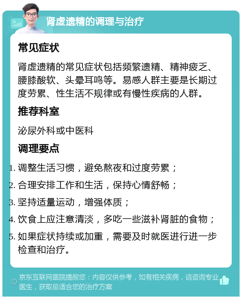 肾虚遗精的调理与治疗 常见症状 肾虚遗精的常见症状包括频繁遗精、精神疲乏、腰膝酸软、头晕耳鸣等。易感人群主要是长期过度劳累、性生活不规律或有慢性疾病的人群。 推荐科室 泌尿外科或中医科 调理要点 调整生活习惯，避免熬夜和过度劳累； 合理安排工作和生活，保持心情舒畅； 坚持适量运动，增强体质； 饮食上应注意清淡，多吃一些滋补肾脏的食物； 如果症状持续或加重，需要及时就医进行进一步检查和治疗。