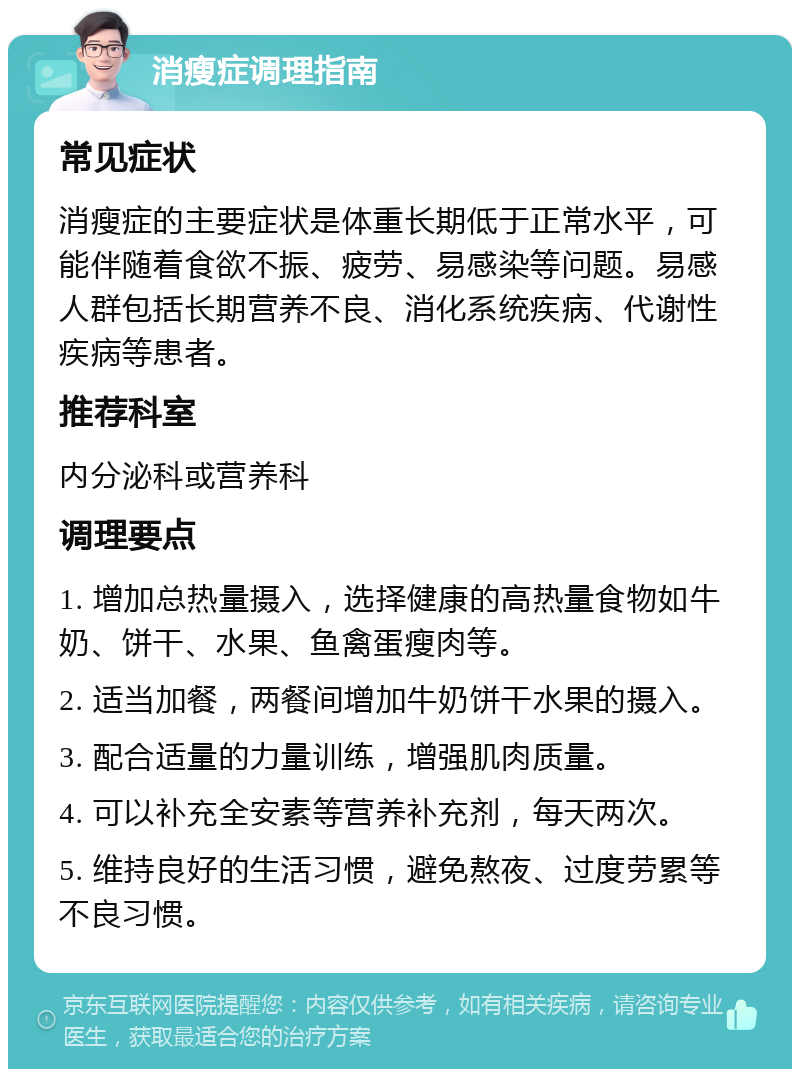 消瘦症调理指南 常见症状 消瘦症的主要症状是体重长期低于正常水平，可能伴随着食欲不振、疲劳、易感染等问题。易感人群包括长期营养不良、消化系统疾病、代谢性疾病等患者。 推荐科室 内分泌科或营养科 调理要点 1. 增加总热量摄入，选择健康的高热量食物如牛奶、饼干、水果、鱼禽蛋瘦肉等。 2. 适当加餐，两餐间增加牛奶饼干水果的摄入。 3. 配合适量的力量训练，增强肌肉质量。 4. 可以补充全安素等营养补充剂，每天两次。 5. 维持良好的生活习惯，避免熬夜、过度劳累等不良习惯。