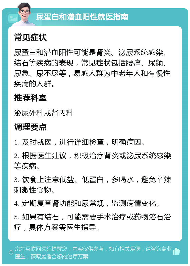 尿蛋白和潜血阳性就医指南 常见症状 尿蛋白和潜血阳性可能是肾炎、泌尿系统感染、结石等疾病的表现，常见症状包括腰痛、尿频、尿急、尿不尽等，易感人群为中老年人和有慢性疾病的人群。 推荐科室 泌尿外科或肾内科 调理要点 1. 及时就医，进行详细检查，明确病因。 2. 根据医生建议，积极治疗肾炎或泌尿系统感染等疾病。 3. 饮食上注意低盐、低蛋白，多喝水，避免辛辣刺激性食物。 4. 定期复查肾功能和尿常规，监测病情变化。 5. 如果有结石，可能需要手术治疗或药物溶石治疗，具体方案需医生指导。