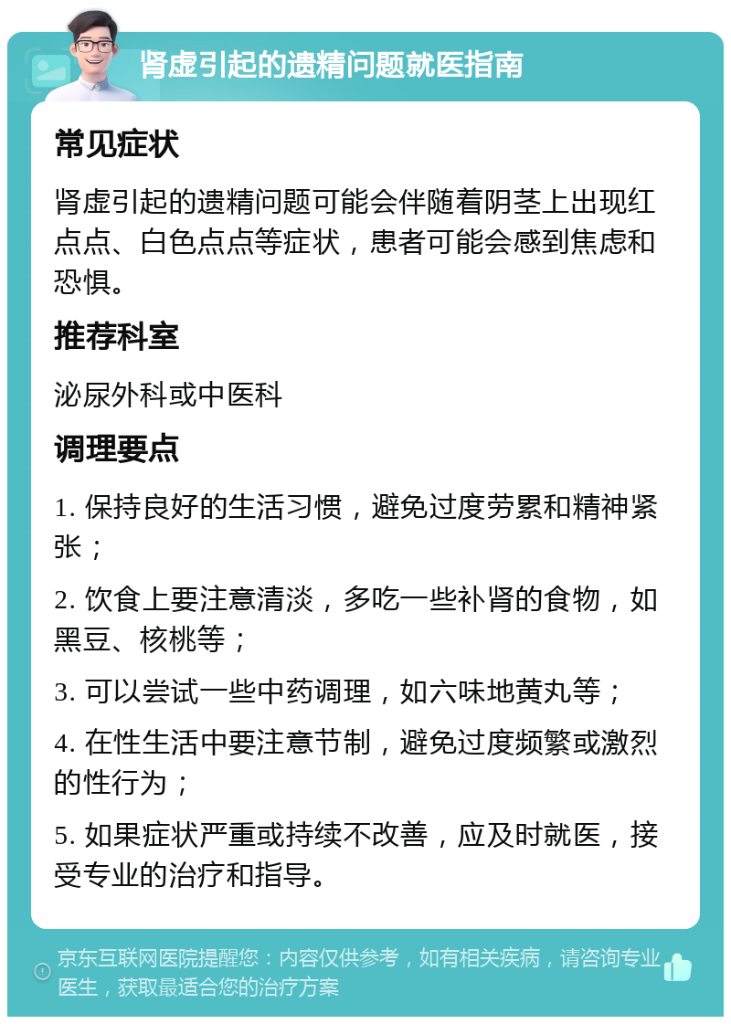 肾虚引起的遗精问题就医指南 常见症状 肾虚引起的遗精问题可能会伴随着阴茎上出现红点点、白色点点等症状，患者可能会感到焦虑和恐惧。 推荐科室 泌尿外科或中医科 调理要点 1. 保持良好的生活习惯，避免过度劳累和精神紧张； 2. 饮食上要注意清淡，多吃一些补肾的食物，如黑豆、核桃等； 3. 可以尝试一些中药调理，如六味地黄丸等； 4. 在性生活中要注意节制，避免过度频繁或激烈的性行为； 5. 如果症状严重或持续不改善，应及时就医，接受专业的治疗和指导。