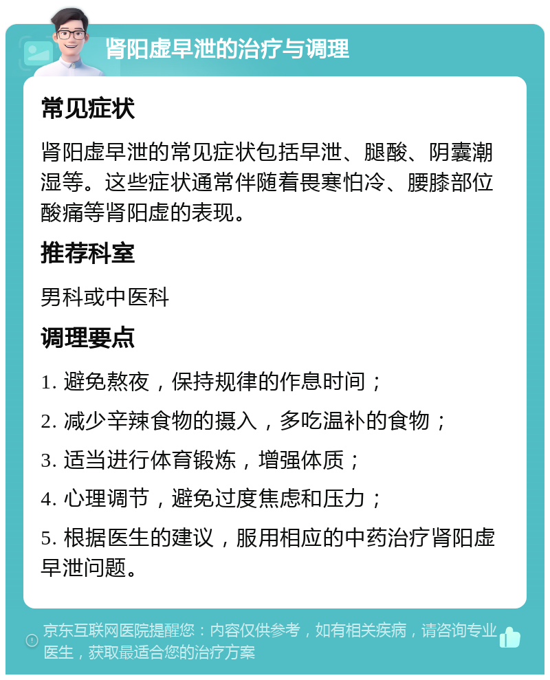 肾阳虚早泄的治疗与调理 常见症状 肾阳虚早泄的常见症状包括早泄、腿酸、阴囊潮湿等。这些症状通常伴随着畏寒怕冷、腰膝部位酸痛等肾阳虚的表现。 推荐科室 男科或中医科 调理要点 1. 避免熬夜，保持规律的作息时间； 2. 减少辛辣食物的摄入，多吃温补的食物； 3. 适当进行体育锻炼，增强体质； 4. 心理调节，避免过度焦虑和压力； 5. 根据医生的建议，服用相应的中药治疗肾阳虚早泄问题。