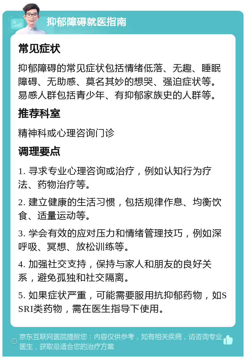 抑郁障碍就医指南 常见症状 抑郁障碍的常见症状包括情绪低落、无趣、睡眠障碍、无助感、莫名其妙的想哭、强迫症状等。易感人群包括青少年、有抑郁家族史的人群等。 推荐科室 精神科或心理咨询门诊 调理要点 1. 寻求专业心理咨询或治疗，例如认知行为疗法、药物治疗等。 2. 建立健康的生活习惯，包括规律作息、均衡饮食、适量运动等。 3. 学会有效的应对压力和情绪管理技巧，例如深呼吸、冥想、放松训练等。 4. 加强社交支持，保持与家人和朋友的良好关系，避免孤独和社交隔离。 5. 如果症状严重，可能需要服用抗抑郁药物，如SSRI类药物，需在医生指导下使用。