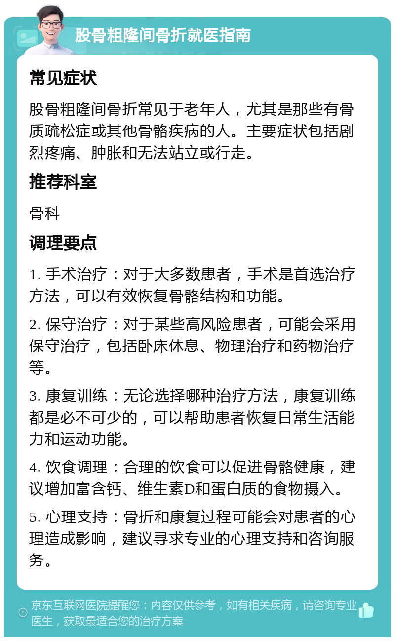 股骨粗隆间骨折就医指南 常见症状 股骨粗隆间骨折常见于老年人，尤其是那些有骨质疏松症或其他骨骼疾病的人。主要症状包括剧烈疼痛、肿胀和无法站立或行走。 推荐科室 骨科 调理要点 1. 手术治疗：对于大多数患者，手术是首选治疗方法，可以有效恢复骨骼结构和功能。 2. 保守治疗：对于某些高风险患者，可能会采用保守治疗，包括卧床休息、物理治疗和药物治疗等。 3. 康复训练：无论选择哪种治疗方法，康复训练都是必不可少的，可以帮助患者恢复日常生活能力和运动功能。 4. 饮食调理：合理的饮食可以促进骨骼健康，建议增加富含钙、维生素D和蛋白质的食物摄入。 5. 心理支持：骨折和康复过程可能会对患者的心理造成影响，建议寻求专业的心理支持和咨询服务。