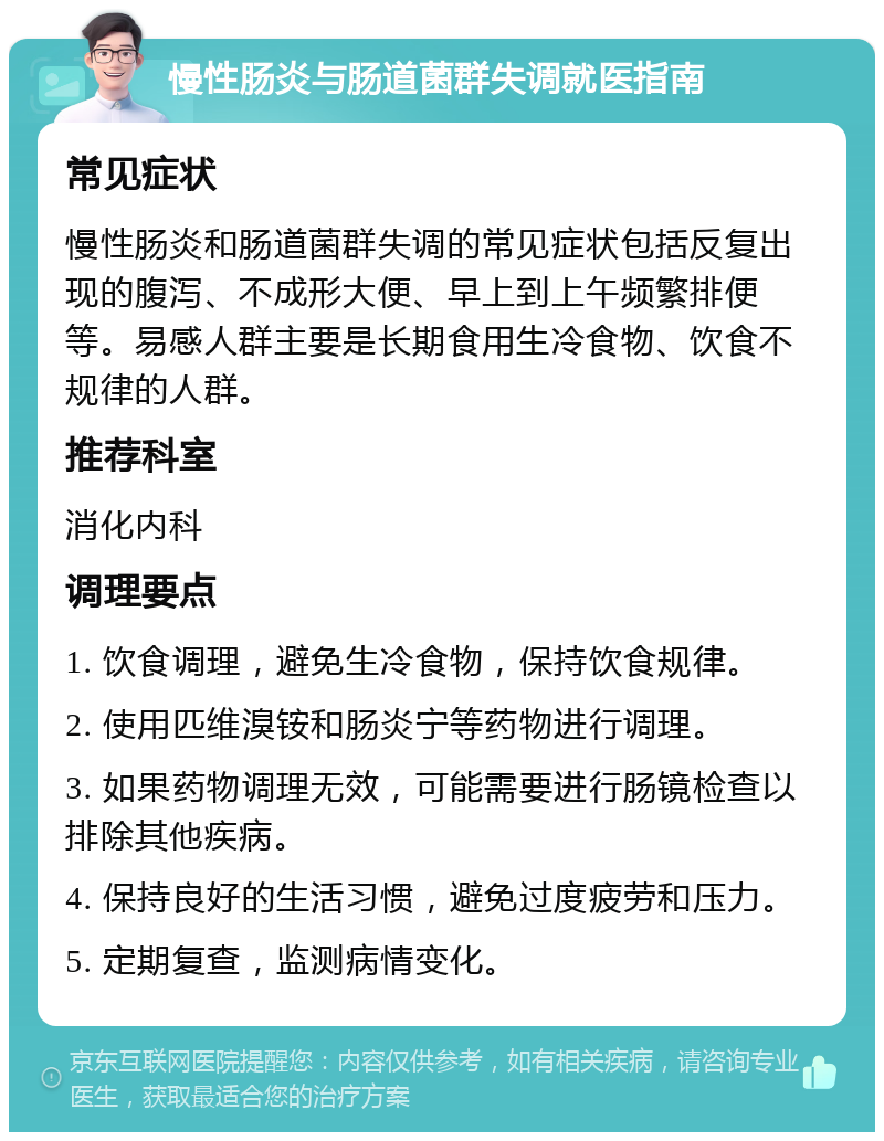 慢性肠炎与肠道菌群失调就医指南 常见症状 慢性肠炎和肠道菌群失调的常见症状包括反复出现的腹泻、不成形大便、早上到上午频繁排便等。易感人群主要是长期食用生冷食物、饮食不规律的人群。 推荐科室 消化内科 调理要点 1. 饮食调理，避免生冷食物，保持饮食规律。 2. 使用匹维溴铵和肠炎宁等药物进行调理。 3. 如果药物调理无效，可能需要进行肠镜检查以排除其他疾病。 4. 保持良好的生活习惯，避免过度疲劳和压力。 5. 定期复查，监测病情变化。