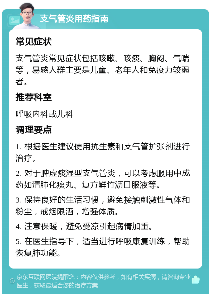 支气管炎用药指南 常见症状 支气管炎常见症状包括咳嗽、咳痰、胸闷、气喘等，易感人群主要是儿童、老年人和免疫力较弱者。 推荐科室 呼吸内科或儿科 调理要点 1. 根据医生建议使用抗生素和支气管扩张剂进行治疗。 2. 对于脾虚痰湿型支气管炎，可以考虑服用中成药如清肺化痰丸、复方鲜竹沥口服液等。 3. 保持良好的生活习惯，避免接触刺激性气体和粉尘，戒烟限酒，增强体质。 4. 注意保暖，避免受凉引起病情加重。 5. 在医生指导下，适当进行呼吸康复训练，帮助恢复肺功能。