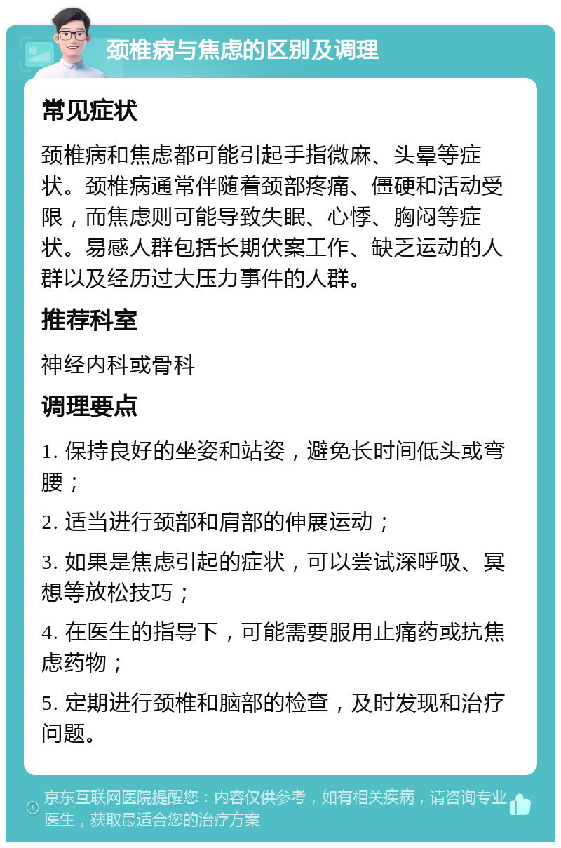 颈椎病与焦虑的区别及调理 常见症状 颈椎病和焦虑都可能引起手指微麻、头晕等症状。颈椎病通常伴随着颈部疼痛、僵硬和活动受限，而焦虑则可能导致失眠、心悸、胸闷等症状。易感人群包括长期伏案工作、缺乏运动的人群以及经历过大压力事件的人群。 推荐科室 神经内科或骨科 调理要点 1. 保持良好的坐姿和站姿，避免长时间低头或弯腰； 2. 适当进行颈部和肩部的伸展运动； 3. 如果是焦虑引起的症状，可以尝试深呼吸、冥想等放松技巧； 4. 在医生的指导下，可能需要服用止痛药或抗焦虑药物； 5. 定期进行颈椎和脑部的检查，及时发现和治疗问题。