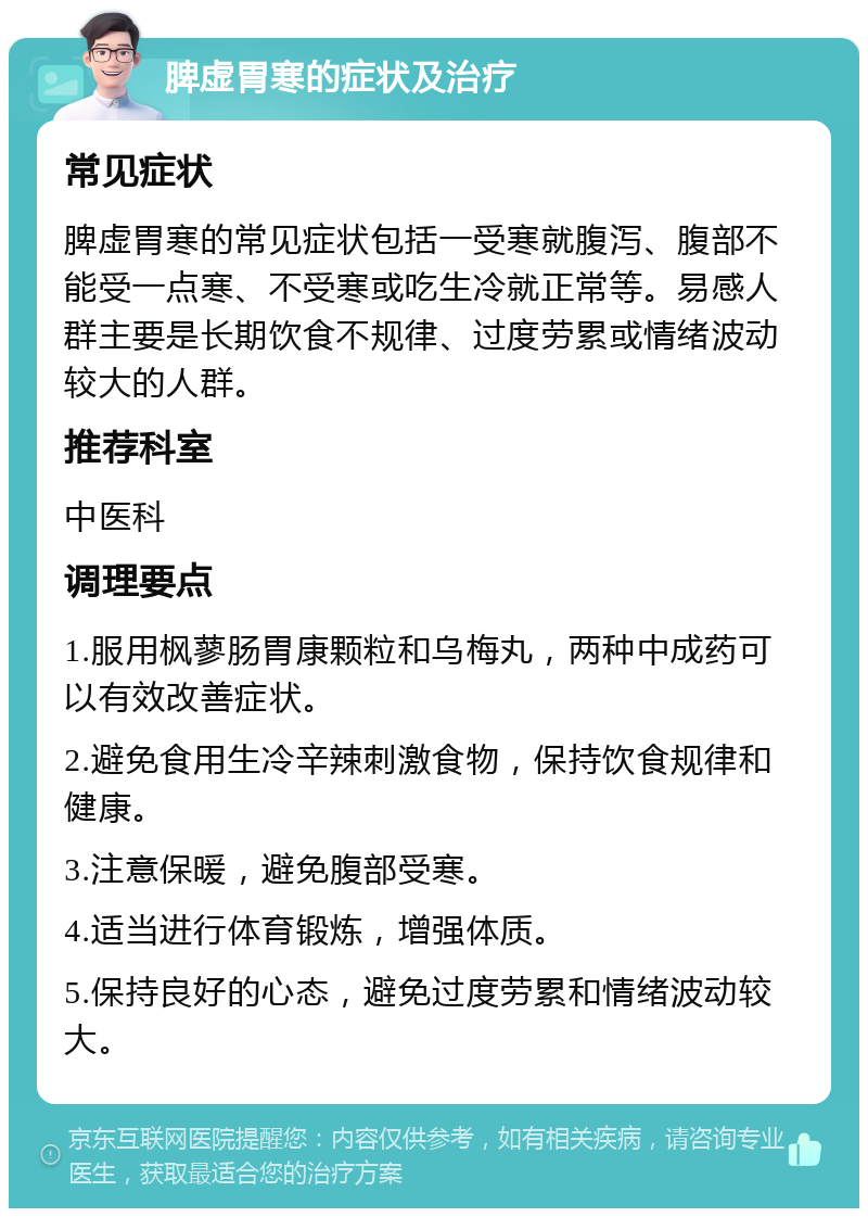 脾虚胃寒的症状及治疗 常见症状 脾虚胃寒的常见症状包括一受寒就腹泻、腹部不能受一点寒、不受寒或吃生冷就正常等。易感人群主要是长期饮食不规律、过度劳累或情绪波动较大的人群。 推荐科室 中医科 调理要点 1.服用枫蓼肠胃康颗粒和乌梅丸，两种中成药可以有效改善症状。 2.避免食用生冷辛辣刺激食物，保持饮食规律和健康。 3.注意保暖，避免腹部受寒。 4.适当进行体育锻炼，增强体质。 5.保持良好的心态，避免过度劳累和情绪波动较大。