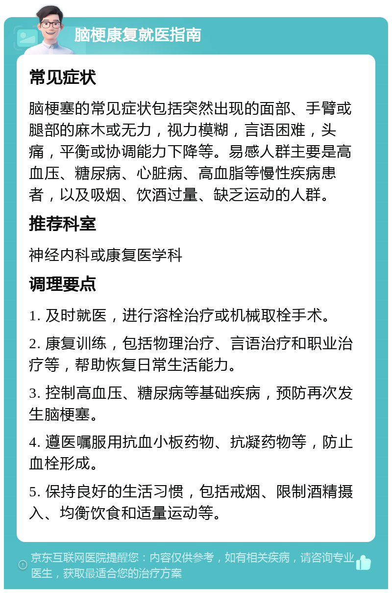 脑梗康复就医指南 常见症状 脑梗塞的常见症状包括突然出现的面部、手臂或腿部的麻木或无力，视力模糊，言语困难，头痛，平衡或协调能力下降等。易感人群主要是高血压、糖尿病、心脏病、高血脂等慢性疾病患者，以及吸烟、饮酒过量、缺乏运动的人群。 推荐科室 神经内科或康复医学科 调理要点 1. 及时就医，进行溶栓治疗或机械取栓手术。 2. 康复训练，包括物理治疗、言语治疗和职业治疗等，帮助恢复日常生活能力。 3. 控制高血压、糖尿病等基础疾病，预防再次发生脑梗塞。 4. 遵医嘱服用抗血小板药物、抗凝药物等，防止血栓形成。 5. 保持良好的生活习惯，包括戒烟、限制酒精摄入、均衡饮食和适量运动等。