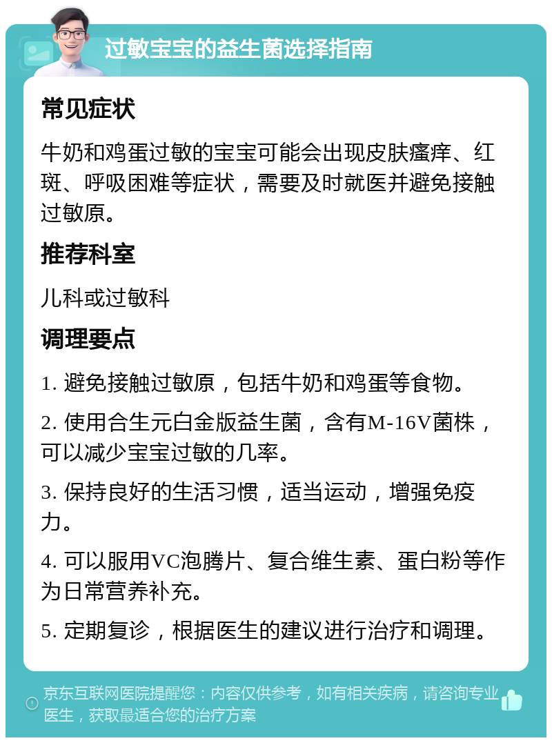 过敏宝宝的益生菌选择指南 常见症状 牛奶和鸡蛋过敏的宝宝可能会出现皮肤瘙痒、红斑、呼吸困难等症状，需要及时就医并避免接触过敏原。 推荐科室 儿科或过敏科 调理要点 1. 避免接触过敏原，包括牛奶和鸡蛋等食物。 2. 使用合生元白金版益生菌，含有M-16V菌株，可以减少宝宝过敏的几率。 3. 保持良好的生活习惯，适当运动，增强免疫力。 4. 可以服用VC泡腾片、复合维生素、蛋白粉等作为日常营养补充。 5. 定期复诊，根据医生的建议进行治疗和调理。