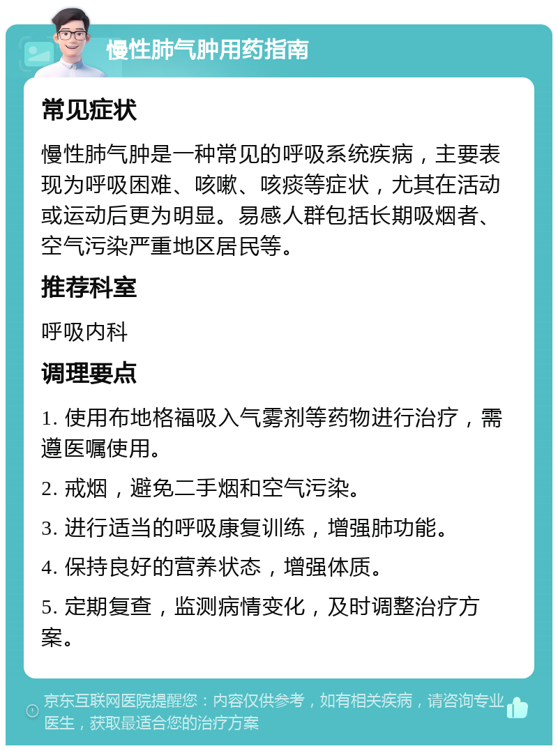 慢性肺气肿用药指南 常见症状 慢性肺气肿是一种常见的呼吸系统疾病，主要表现为呼吸困难、咳嗽、咳痰等症状，尤其在活动或运动后更为明显。易感人群包括长期吸烟者、空气污染严重地区居民等。 推荐科室 呼吸内科 调理要点 1. 使用布地格福吸入气雾剂等药物进行治疗，需遵医嘱使用。 2. 戒烟，避免二手烟和空气污染。 3. 进行适当的呼吸康复训练，增强肺功能。 4. 保持良好的营养状态，增强体质。 5. 定期复查，监测病情变化，及时调整治疗方案。