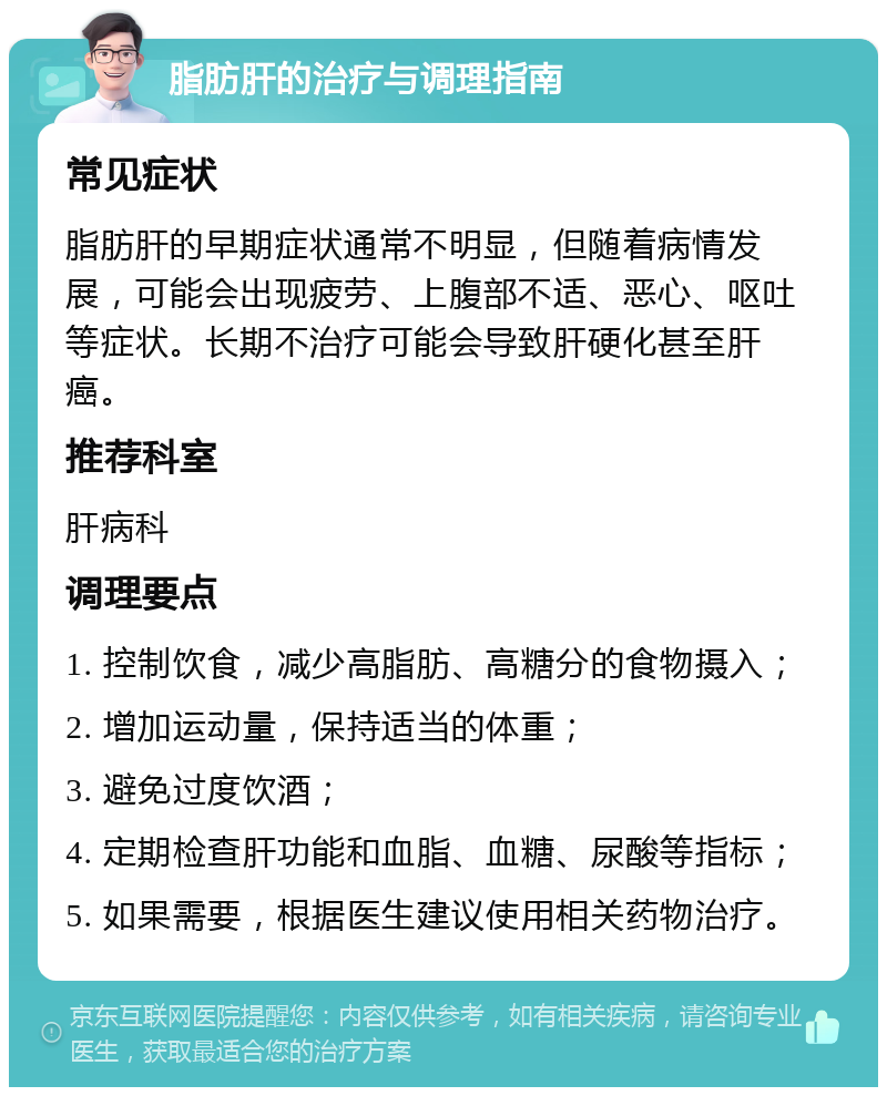 脂肪肝的治疗与调理指南 常见症状 脂肪肝的早期症状通常不明显，但随着病情发展，可能会出现疲劳、上腹部不适、恶心、呕吐等症状。长期不治疗可能会导致肝硬化甚至肝癌。 推荐科室 肝病科 调理要点 1. 控制饮食，减少高脂肪、高糖分的食物摄入； 2. 增加运动量，保持适当的体重； 3. 避免过度饮酒； 4. 定期检查肝功能和血脂、血糖、尿酸等指标； 5. 如果需要，根据医生建议使用相关药物治疗。