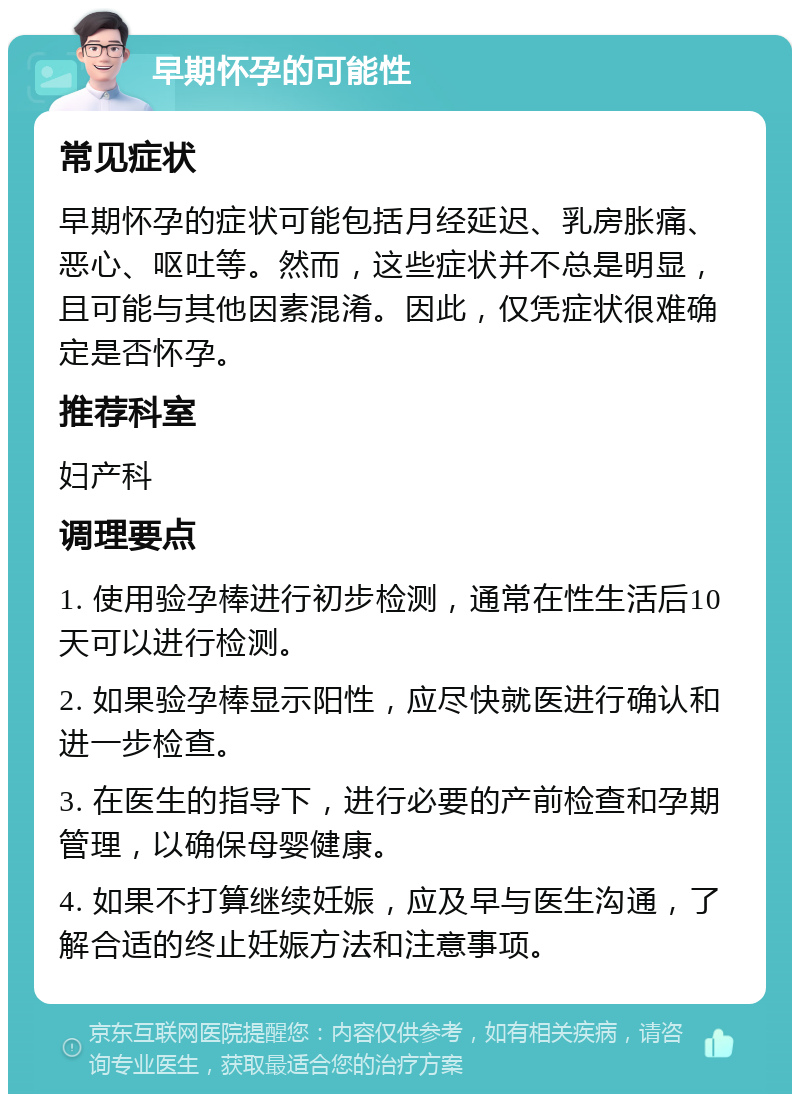 早期怀孕的可能性 常见症状 早期怀孕的症状可能包括月经延迟、乳房胀痛、恶心、呕吐等。然而，这些症状并不总是明显，且可能与其他因素混淆。因此，仅凭症状很难确定是否怀孕。 推荐科室 妇产科 调理要点 1. 使用验孕棒进行初步检测，通常在性生活后10天可以进行检测。 2. 如果验孕棒显示阳性，应尽快就医进行确认和进一步检查。 3. 在医生的指导下，进行必要的产前检查和孕期管理，以确保母婴健康。 4. 如果不打算继续妊娠，应及早与医生沟通，了解合适的终止妊娠方法和注意事项。