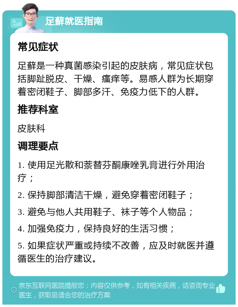 足藓就医指南 常见症状 足藓是一种真菌感染引起的皮肤病，常见症状包括脚趾脱皮、干燥、瘙痒等。易感人群为长期穿着密闭鞋子、脚部多汗、免疫力低下的人群。 推荐科室 皮肤科 调理要点 1. 使用足光散和萘替芬酮康唑乳膏进行外用治疗； 2. 保持脚部清洁干燥，避免穿着密闭鞋子； 3. 避免与他人共用鞋子、袜子等个人物品； 4. 加强免疫力，保持良好的生活习惯； 5. 如果症状严重或持续不改善，应及时就医并遵循医生的治疗建议。