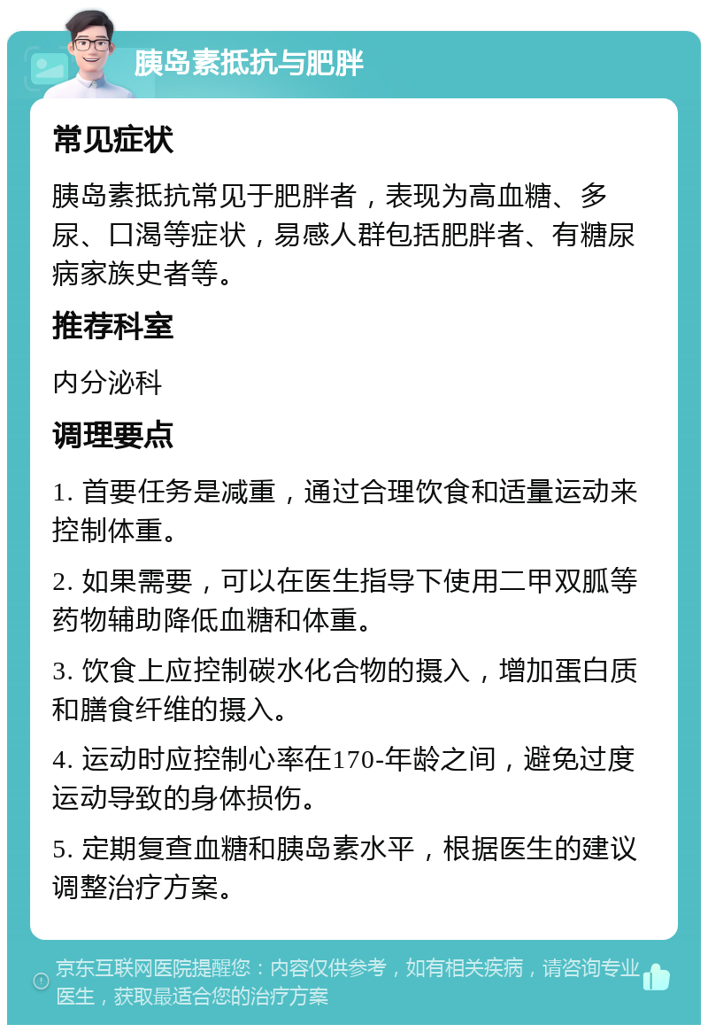 胰岛素抵抗与肥胖 常见症状 胰岛素抵抗常见于肥胖者，表现为高血糖、多尿、口渴等症状，易感人群包括肥胖者、有糖尿病家族史者等。 推荐科室 内分泌科 调理要点 1. 首要任务是减重，通过合理饮食和适量运动来控制体重。 2. 如果需要，可以在医生指导下使用二甲双胍等药物辅助降低血糖和体重。 3. 饮食上应控制碳水化合物的摄入，增加蛋白质和膳食纤维的摄入。 4. 运动时应控制心率在170-年龄之间，避免过度运动导致的身体损伤。 5. 定期复查血糖和胰岛素水平，根据医生的建议调整治疗方案。