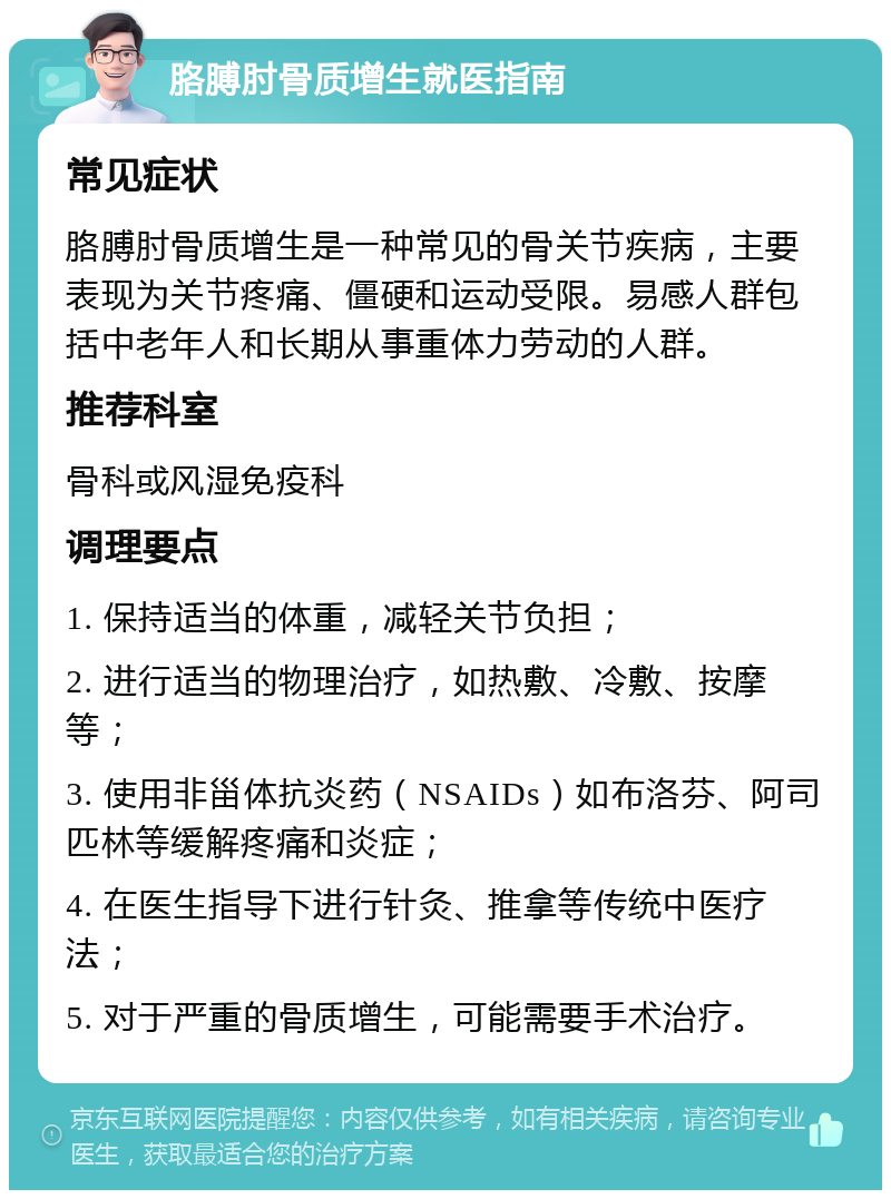 胳膊肘骨质增生就医指南 常见症状 胳膊肘骨质增生是一种常见的骨关节疾病，主要表现为关节疼痛、僵硬和运动受限。易感人群包括中老年人和长期从事重体力劳动的人群。 推荐科室 骨科或风湿免疫科 调理要点 1. 保持适当的体重，减轻关节负担； 2. 进行适当的物理治疗，如热敷、冷敷、按摩等； 3. 使用非甾体抗炎药（NSAIDs）如布洛芬、阿司匹林等缓解疼痛和炎症； 4. 在医生指导下进行针灸、推拿等传统中医疗法； 5. 对于严重的骨质增生，可能需要手术治疗。