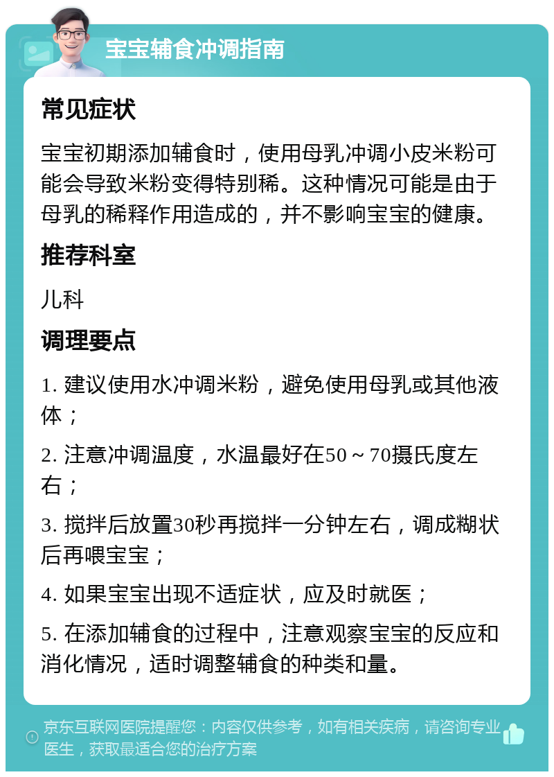 宝宝辅食冲调指南 常见症状 宝宝初期添加辅食时，使用母乳冲调小皮米粉可能会导致米粉变得特别稀。这种情况可能是由于母乳的稀释作用造成的，并不影响宝宝的健康。 推荐科室 儿科 调理要点 1. 建议使用水冲调米粉，避免使用母乳或其他液体； 2. 注意冲调温度，水温最好在50～70摄氏度左右； 3. 搅拌后放置30秒再搅拌一分钟左右，调成糊状后再喂宝宝； 4. 如果宝宝出现不适症状，应及时就医； 5. 在添加辅食的过程中，注意观察宝宝的反应和消化情况，适时调整辅食的种类和量。