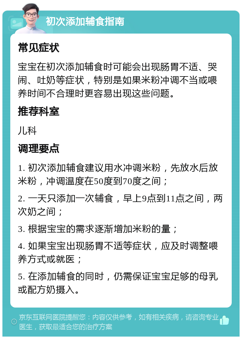 初次添加辅食指南 常见症状 宝宝在初次添加辅食时可能会出现肠胃不适、哭闹、吐奶等症状，特别是如果米粉冲调不当或喂养时间不合理时更容易出现这些问题。 推荐科室 儿科 调理要点 1. 初次添加辅食建议用水冲调米粉，先放水后放米粉，冲调温度在50度到70度之间； 2. 一天只添加一次辅食，早上9点到11点之间，两次奶之间； 3. 根据宝宝的需求逐渐增加米粉的量； 4. 如果宝宝出现肠胃不适等症状，应及时调整喂养方式或就医； 5. 在添加辅食的同时，仍需保证宝宝足够的母乳或配方奶摄入。