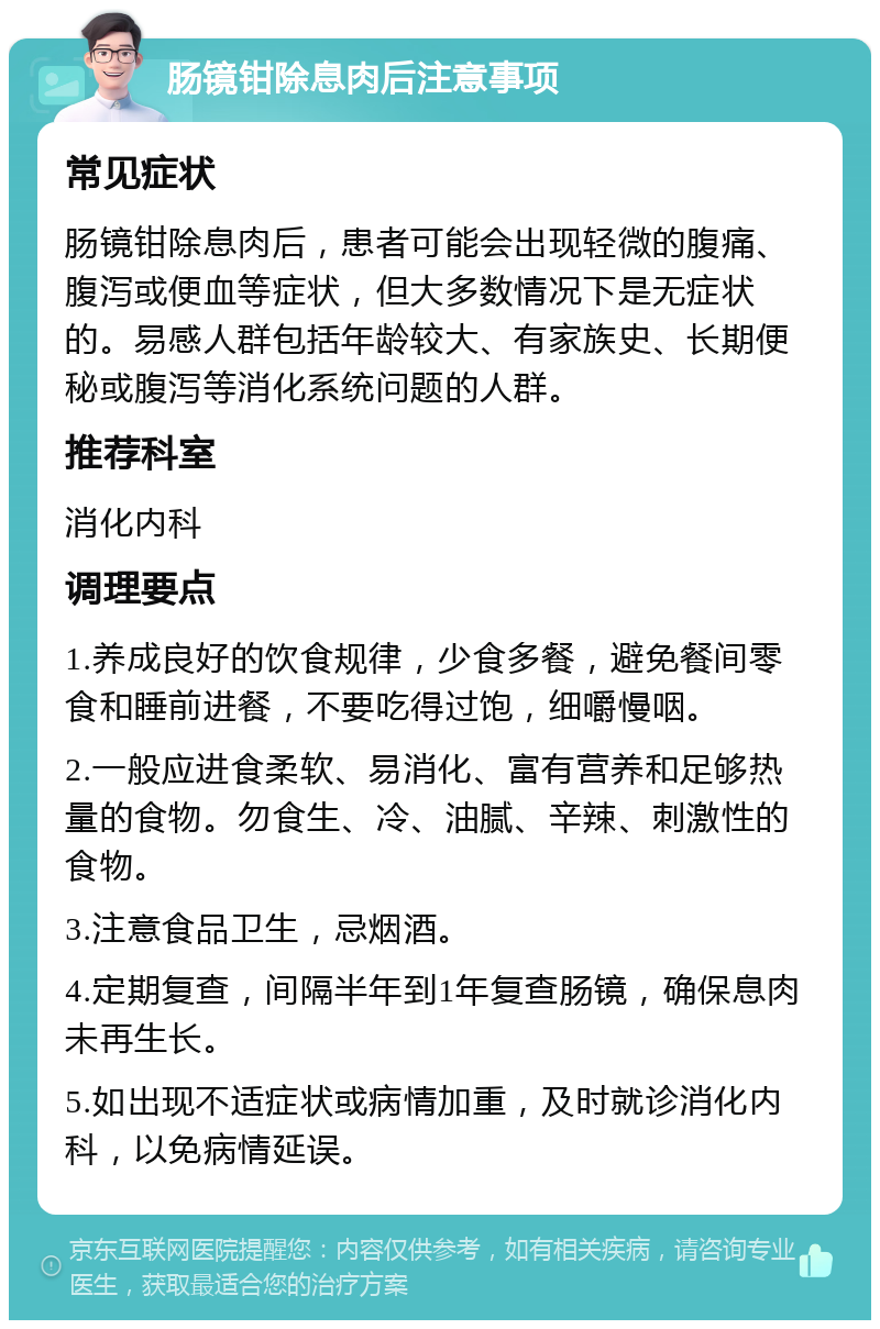 肠镜钳除息肉后注意事项 常见症状 肠镜钳除息肉后，患者可能会出现轻微的腹痛、腹泻或便血等症状，但大多数情况下是无症状的。易感人群包括年龄较大、有家族史、长期便秘或腹泻等消化系统问题的人群。 推荐科室 消化内科 调理要点 1.养成良好的饮食规律，少食多餐，避免餐间零食和睡前进餐，不要吃得过饱，细嚼慢咽。 2.一般应进食柔软、易消化、富有营养和足够热量的食物。勿食生、冷、油腻、辛辣、刺激性的食物。 3.注意食品卫生，忌烟酒。 4.定期复查，间隔半年到1年复查肠镜，确保息肉未再生长。 5.如出现不适症状或病情加重，及时就诊消化内科，以免病情延误。