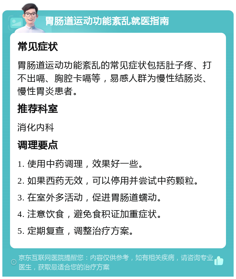 胃肠道运动功能紊乱就医指南 常见症状 胃肠道运动功能紊乱的常见症状包括肚子疼、打不出嗝、胸腔卡嗝等，易感人群为慢性结肠炎、慢性胃炎患者。 推荐科室 消化内科 调理要点 1. 使用中药调理，效果好一些。 2. 如果西药无效，可以停用并尝试中药颗粒。 3. 在室外多活动，促进胃肠道蠕动。 4. 注意饮食，避免食积证加重症状。 5. 定期复查，调整治疗方案。