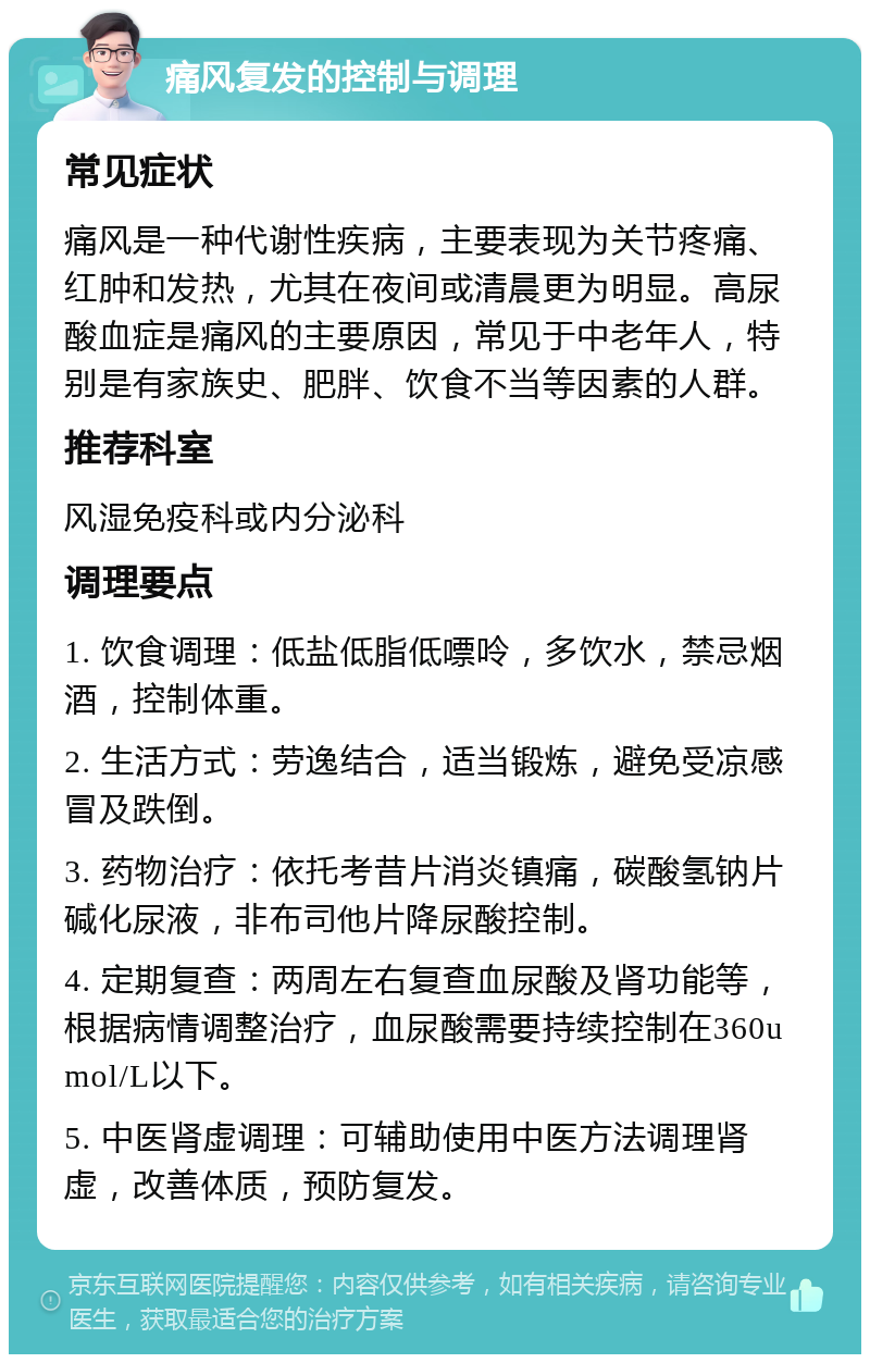 痛风复发的控制与调理 常见症状 痛风是一种代谢性疾病，主要表现为关节疼痛、红肿和发热，尤其在夜间或清晨更为明显。高尿酸血症是痛风的主要原因，常见于中老年人，特别是有家族史、肥胖、饮食不当等因素的人群。 推荐科室 风湿免疫科或内分泌科 调理要点 1. 饮食调理：低盐低脂低嘌呤，多饮水，禁忌烟酒，控制体重。 2. 生活方式：劳逸结合，适当锻炼，避免受凉感冒及跌倒。 3. 药物治疗：依托考昔片消炎镇痛，碳酸氢钠片碱化尿液，非布司他片降尿酸控制。 4. 定期复查：两周左右复查血尿酸及肾功能等，根据病情调整治疗，血尿酸需要持续控制在360umol/L以下。 5. 中医肾虚调理：可辅助使用中医方法调理肾虚，改善体质，预防复发。