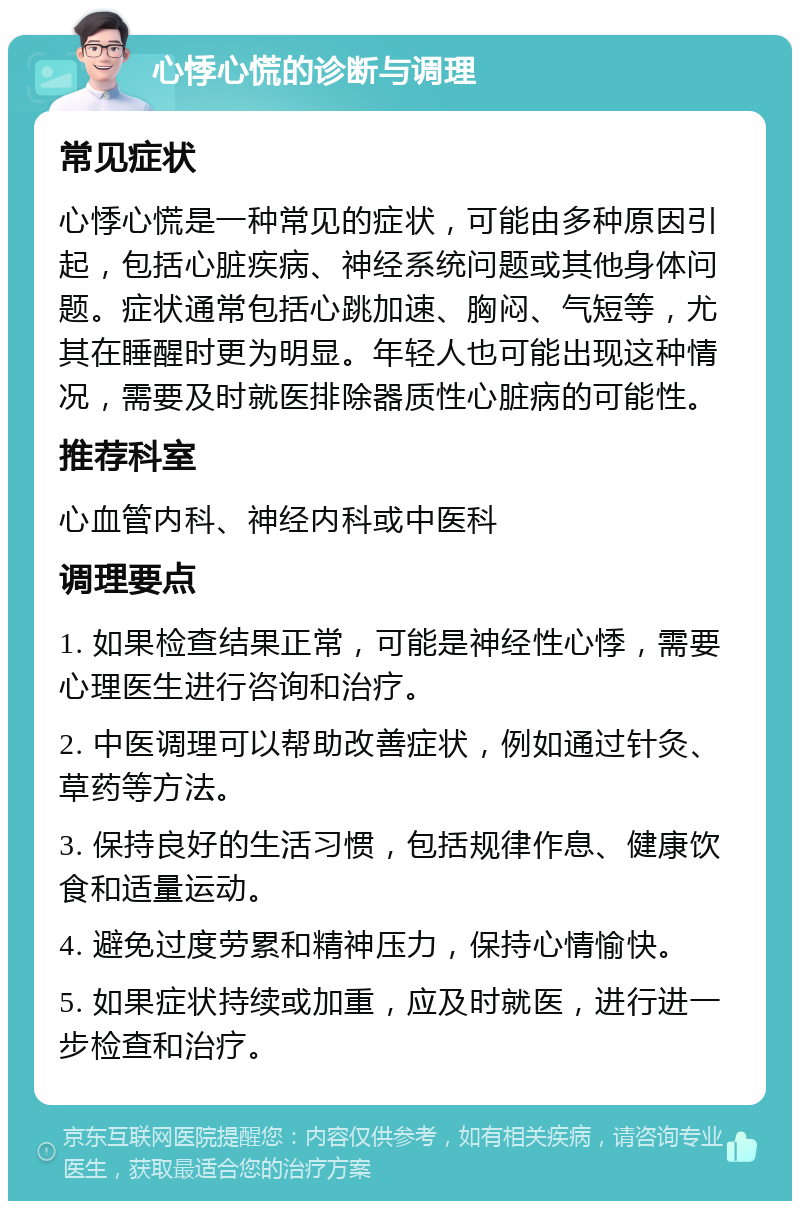 心悸心慌的诊断与调理 常见症状 心悸心慌是一种常见的症状，可能由多种原因引起，包括心脏疾病、神经系统问题或其他身体问题。症状通常包括心跳加速、胸闷、气短等，尤其在睡醒时更为明显。年轻人也可能出现这种情况，需要及时就医排除器质性心脏病的可能性。 推荐科室 心血管内科、神经内科或中医科 调理要点 1. 如果检查结果正常，可能是神经性心悸，需要心理医生进行咨询和治疗。 2. 中医调理可以帮助改善症状，例如通过针灸、草药等方法。 3. 保持良好的生活习惯，包括规律作息、健康饮食和适量运动。 4. 避免过度劳累和精神压力，保持心情愉快。 5. 如果症状持续或加重，应及时就医，进行进一步检查和治疗。