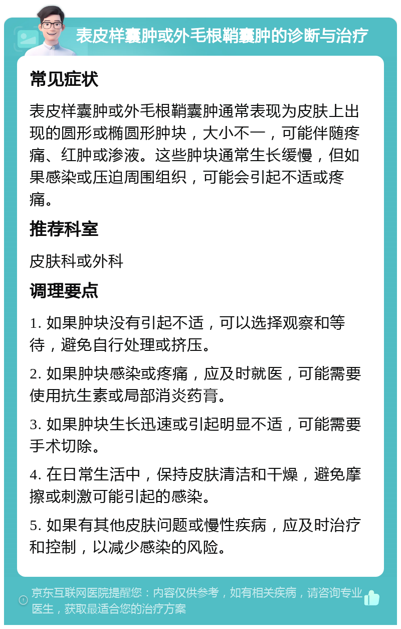 表皮样囊肿或外毛根鞘囊肿的诊断与治疗 常见症状 表皮样囊肿或外毛根鞘囊肿通常表现为皮肤上出现的圆形或椭圆形肿块，大小不一，可能伴随疼痛、红肿或渗液。这些肿块通常生长缓慢，但如果感染或压迫周围组织，可能会引起不适或疼痛。 推荐科室 皮肤科或外科 调理要点 1. 如果肿块没有引起不适，可以选择观察和等待，避免自行处理或挤压。 2. 如果肿块感染或疼痛，应及时就医，可能需要使用抗生素或局部消炎药膏。 3. 如果肿块生长迅速或引起明显不适，可能需要手术切除。 4. 在日常生活中，保持皮肤清洁和干燥，避免摩擦或刺激可能引起的感染。 5. 如果有其他皮肤问题或慢性疾病，应及时治疗和控制，以减少感染的风险。