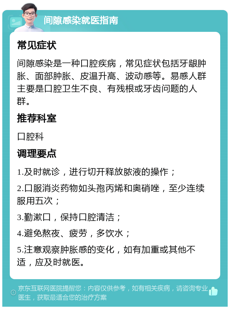 间隙感染就医指南 常见症状 间隙感染是一种口腔疾病，常见症状包括牙龈肿胀、面部肿胀、皮温升高、波动感等。易感人群主要是口腔卫生不良、有残根或牙齿问题的人群。 推荐科室 口腔科 调理要点 1.及时就诊，进行切开释放脓液的操作； 2.口服消炎药物如头孢丙烯和奥硝唑，至少连续服用五次； 3.勤漱口，保持口腔清洁； 4.避免熬夜、疲劳，多饮水； 5.注意观察肿胀感的变化，如有加重或其他不适，应及时就医。