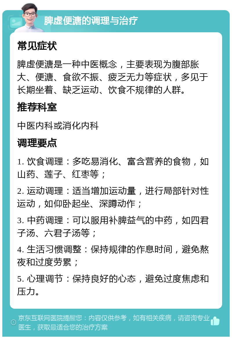 脾虚便溏的调理与治疗 常见症状 脾虚便溏是一种中医概念，主要表现为腹部胀大、便溏、食欲不振、疲乏无力等症状，多见于长期坐着、缺乏运动、饮食不规律的人群。 推荐科室 中医内科或消化内科 调理要点 1. 饮食调理：多吃易消化、富含营养的食物，如山药、莲子、红枣等； 2. 运动调理：适当增加运动量，进行局部针对性运动，如仰卧起坐、深蹲动作； 3. 中药调理：可以服用补脾益气的中药，如四君子汤、六君子汤等； 4. 生活习惯调整：保持规律的作息时间，避免熬夜和过度劳累； 5. 心理调节：保持良好的心态，避免过度焦虑和压力。