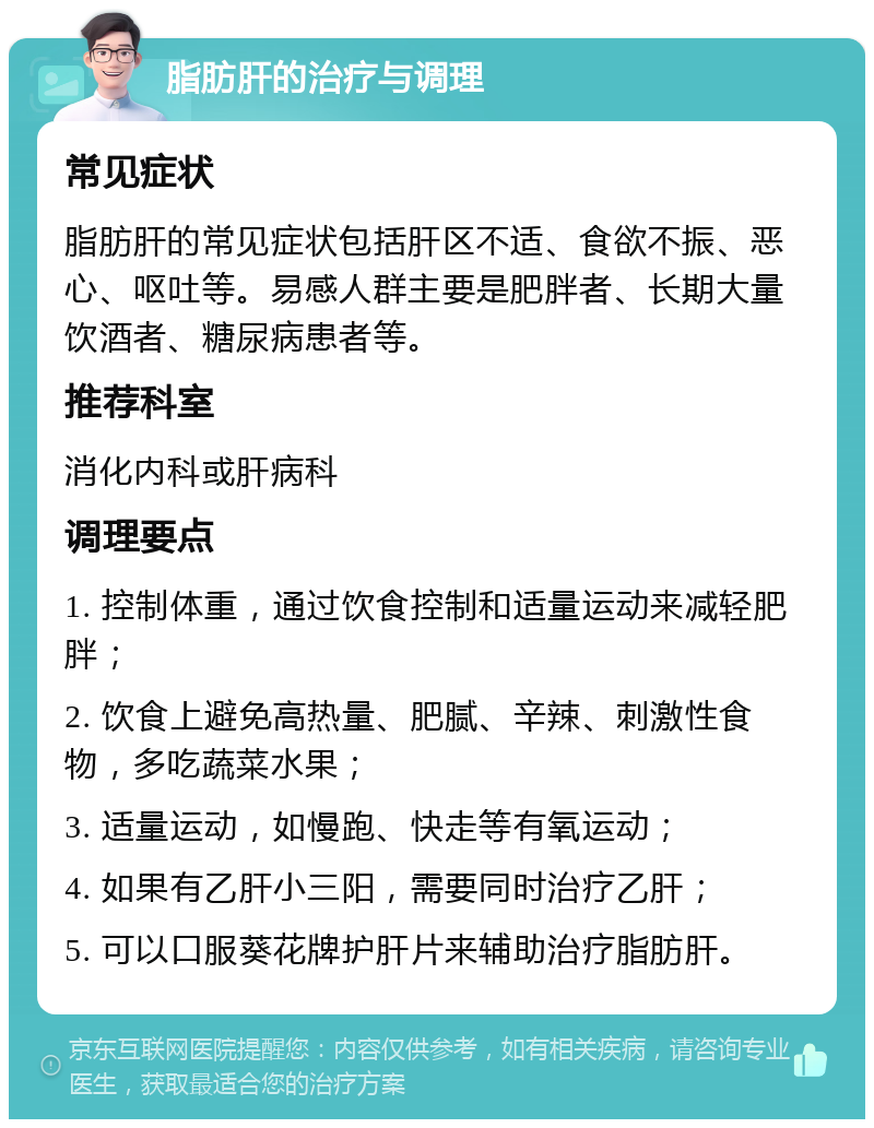 脂肪肝的治疗与调理 常见症状 脂肪肝的常见症状包括肝区不适、食欲不振、恶心、呕吐等。易感人群主要是肥胖者、长期大量饮酒者、糖尿病患者等。 推荐科室 消化内科或肝病科 调理要点 1. 控制体重，通过饮食控制和适量运动来减轻肥胖； 2. 饮食上避免高热量、肥腻、辛辣、刺激性食物，多吃蔬菜水果； 3. 适量运动，如慢跑、快走等有氧运动； 4. 如果有乙肝小三阳，需要同时治疗乙肝； 5. 可以口服葵花牌护肝片来辅助治疗脂肪肝。