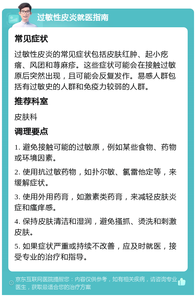 过敏性皮炎就医指南 常见症状 过敏性皮炎的常见症状包括皮肤红肿、起小疙瘩、风团和荨麻疹。这些症状可能会在接触过敏原后突然出现，且可能会反复发作。易感人群包括有过敏史的人群和免疫力较弱的人群。 推荐科室 皮肤科 调理要点 1. 避免接触可能的过敏原，例如某些食物、药物或环境因素。 2. 使用抗过敏药物，如扑尔敏、氯雷他定等，来缓解症状。 3. 使用外用药膏，如激素类药膏，来减轻皮肤炎症和瘙痒感。 4. 保持皮肤清洁和湿润，避免搔抓、烫洗和刺激皮肤。 5. 如果症状严重或持续不改善，应及时就医，接受专业的治疗和指导。