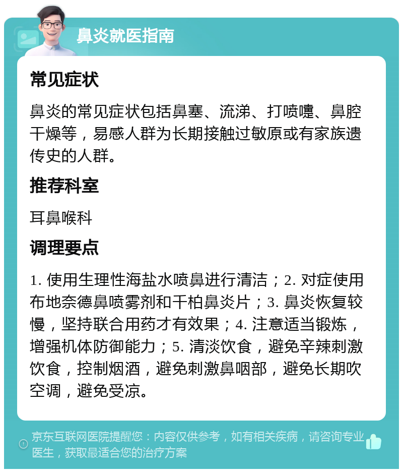 鼻炎就医指南 常见症状 鼻炎的常见症状包括鼻塞、流涕、打喷嚏、鼻腔干燥等，易感人群为长期接触过敏原或有家族遗传史的人群。 推荐科室 耳鼻喉科 调理要点 1. 使用生理性海盐水喷鼻进行清洁；2. 对症使用布地奈德鼻喷雾剂和千柏鼻炎片；3. 鼻炎恢复较慢，坚持联合用药才有效果；4. 注意适当锻炼，增强机体防御能力；5. 清淡饮食，避免辛辣刺激饮食，控制烟酒，避免刺激鼻咽部，避免长期吹空调，避免受凉。