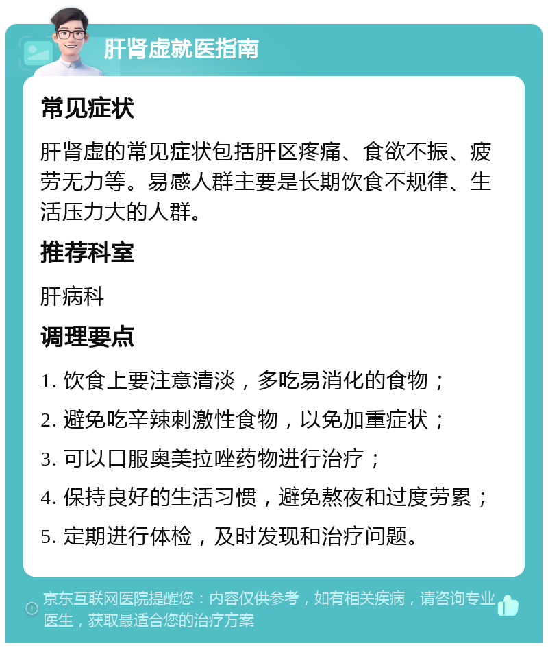 肝肾虚就医指南 常见症状 肝肾虚的常见症状包括肝区疼痛、食欲不振、疲劳无力等。易感人群主要是长期饮食不规律、生活压力大的人群。 推荐科室 肝病科 调理要点 1. 饮食上要注意清淡，多吃易消化的食物； 2. 避免吃辛辣刺激性食物，以免加重症状； 3. 可以口服奥美拉唑药物进行治疗； 4. 保持良好的生活习惯，避免熬夜和过度劳累； 5. 定期进行体检，及时发现和治疗问题。