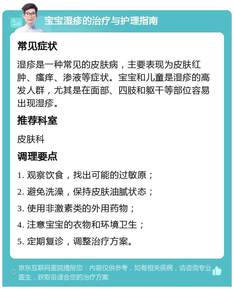 宝宝湿疹的治疗与护理指南 常见症状 湿疹是一种常见的皮肤病，主要表现为皮肤红肿、瘙痒、渗液等症状。宝宝和儿童是湿疹的高发人群，尤其是在面部、四肢和躯干等部位容易出现湿疹。 推荐科室 皮肤科 调理要点 1. 观察饮食，找出可能的过敏原； 2. 避免洗澡，保持皮肤油腻状态； 3. 使用非激素类的外用药物； 4. 注意宝宝的衣物和环境卫生； 5. 定期复诊，调整治疗方案。