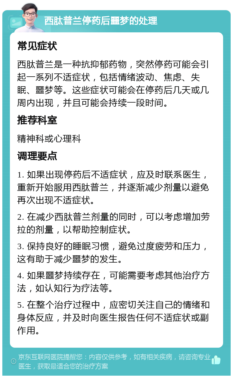 西肽普兰停药后噩梦的处理 常见症状 西肽普兰是一种抗抑郁药物，突然停药可能会引起一系列不适症状，包括情绪波动、焦虑、失眠、噩梦等。这些症状可能会在停药后几天或几周内出现，并且可能会持续一段时间。 推荐科室 精神科或心理科 调理要点 1. 如果出现停药后不适症状，应及时联系医生，重新开始服用西肽普兰，并逐渐减少剂量以避免再次出现不适症状。 2. 在减少西肽普兰剂量的同时，可以考虑增加劳拉的剂量，以帮助控制症状。 3. 保持良好的睡眠习惯，避免过度疲劳和压力，这有助于减少噩梦的发生。 4. 如果噩梦持续存在，可能需要考虑其他治疗方法，如认知行为疗法等。 5. 在整个治疗过程中，应密切关注自己的情绪和身体反应，并及时向医生报告任何不适症状或副作用。