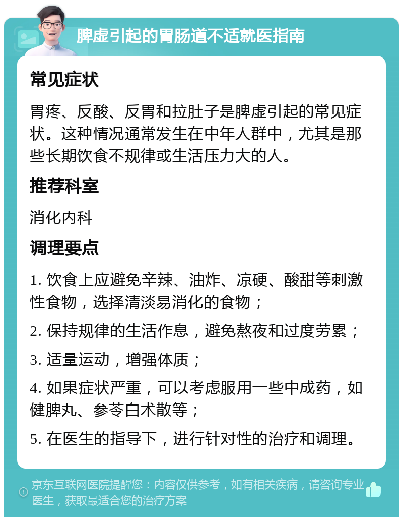 脾虚引起的胃肠道不适就医指南 常见症状 胃疼、反酸、反胃和拉肚子是脾虚引起的常见症状。这种情况通常发生在中年人群中，尤其是那些长期饮食不规律或生活压力大的人。 推荐科室 消化内科 调理要点 1. 饮食上应避免辛辣、油炸、凉硬、酸甜等刺激性食物，选择清淡易消化的食物； 2. 保持规律的生活作息，避免熬夜和过度劳累； 3. 适量运动，增强体质； 4. 如果症状严重，可以考虑服用一些中成药，如健脾丸、参苓白术散等； 5. 在医生的指导下，进行针对性的治疗和调理。