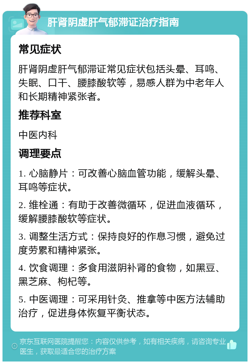 肝肾阴虚肝气郁滞证治疗指南 常见症状 肝肾阴虚肝气郁滞证常见症状包括头晕、耳鸣、失眠、口干、腰膝酸软等，易感人群为中老年人和长期精神紧张者。 推荐科室 中医内科 调理要点 1. 心脑静片：可改善心脑血管功能，缓解头晕、耳鸣等症状。 2. 维栓通：有助于改善微循环，促进血液循环，缓解腰膝酸软等症状。 3. 调整生活方式：保持良好的作息习惯，避免过度劳累和精神紧张。 4. 饮食调理：多食用滋阴补肾的食物，如黑豆、黑芝麻、枸杞等。 5. 中医调理：可采用针灸、推拿等中医方法辅助治疗，促进身体恢复平衡状态。