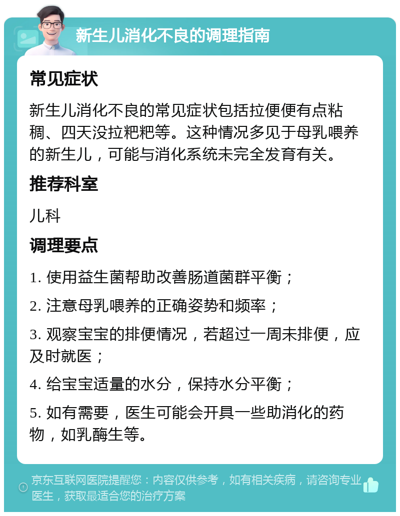 新生儿消化不良的调理指南 常见症状 新生儿消化不良的常见症状包括拉便便有点粘稠、四天没拉粑粑等。这种情况多见于母乳喂养的新生儿，可能与消化系统未完全发育有关。 推荐科室 儿科 调理要点 1. 使用益生菌帮助改善肠道菌群平衡； 2. 注意母乳喂养的正确姿势和频率； 3. 观察宝宝的排便情况，若超过一周未排便，应及时就医； 4. 给宝宝适量的水分，保持水分平衡； 5. 如有需要，医生可能会开具一些助消化的药物，如乳酶生等。