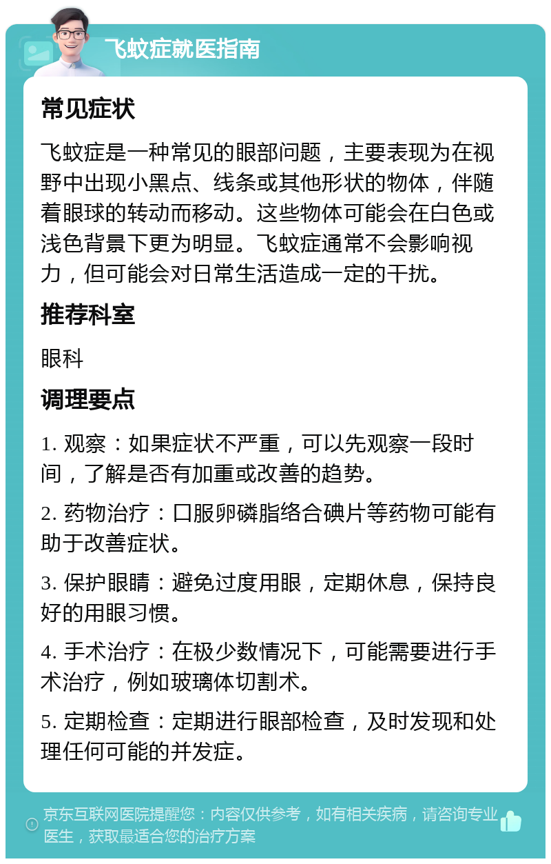 飞蚊症就医指南 常见症状 飞蚊症是一种常见的眼部问题，主要表现为在视野中出现小黑点、线条或其他形状的物体，伴随着眼球的转动而移动。这些物体可能会在白色或浅色背景下更为明显。飞蚊症通常不会影响视力，但可能会对日常生活造成一定的干扰。 推荐科室 眼科 调理要点 1. 观察：如果症状不严重，可以先观察一段时间，了解是否有加重或改善的趋势。 2. 药物治疗：口服卵磷脂络合碘片等药物可能有助于改善症状。 3. 保护眼睛：避免过度用眼，定期休息，保持良好的用眼习惯。 4. 手术治疗：在极少数情况下，可能需要进行手术治疗，例如玻璃体切割术。 5. 定期检查：定期进行眼部检查，及时发现和处理任何可能的并发症。